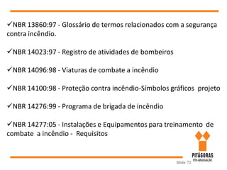 Slide 72
NBR 13860:97 - Glossário de termos relacionados com a segurança
contra incêndio.
NBR 14023:97 - Registro de atividades de bombeiros
NBR 14096:98 - Viaturas de combate a incêndio
NBR 14100:98 - Proteção contra incêndio-Símbolos gráficos projeto
NBR 14276:99 - Programa de brigada de incêndio
NBR 14277:05 - Instalações e Equipamentos para treinamento de
combate a incêndio - Requisitos
 