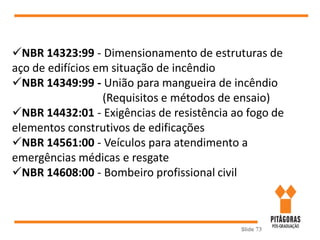 Slide 73
NBR 14323:99 - Dimensionamento de estruturas de
aço de edifícios em situação de incêndio
NBR 14349:99 - União para mangueira de incêndio
(Requisitos e métodos de ensaio)
NBR 14432:01 - Exigências de resistência ao fogo de
elementos construtivos de edificações
NBR 14561:00 - Veículos para atendimento a
emergências médicas e resgate
NBR 14608:00 - Bombeiro profissional civil
 