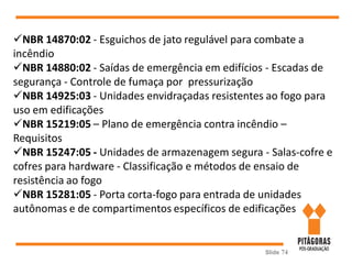Slide 74
NBR 14870:02 - Esguichos de jato regulável para combate a
incêndio
NBR 14880:02 - Saídas de emergência em edifícios - Escadas de
segurança - Controle de fumaça por pressurização
NBR 14925:03 - Unidades envidraçadas resistentes ao fogo para
uso em edificações
NBR 15219:05 – Plano de emergência contra incêndio –
Requisitos
NBR 15247:05 - Unidades de armazenagem segura - Salas-cofre e
cofres para hardware - Classificação e métodos de ensaio de
resistência ao fogo
NBR 15281:05 - Porta corta-fogo para entrada de unidades
autônomas e de compartimentos específicos de edificações
 