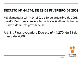 Slide 76
DECRETO Nº 44.746, DE 29 DE FEVEREIRO DE 2008
Regulamenta a Lei nº 14.130, de 19 de dezembro de 2001,
que dispõe sobre a prevenção contra incêndio e pânico no
Estado e dá outras providências.
Art. 31. Fica revogado o Decreto nº 44.270, de 31 de
março de 2006.
 