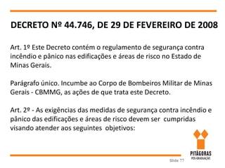 Slide 77
DECRETO Nº 44.746, DE 29 DE FEVEREIRO DE 2008
Art. 1º Este Decreto contém o regulamento de segurança contra
incêndio e pânico nas edificações e áreas de risco no Estado de
Minas Gerais.
Parágrafo único. Incumbe ao Corpo de Bombeiros Militar de Minas
Gerais - CBMMG, as ações de que trata este Decreto.
Art. 2º - As exigências das medidas de segurança contra incêndio e
pânico das edificações e áreas de risco devem ser cumpridas
visando atender aos seguintes objetivos:
 