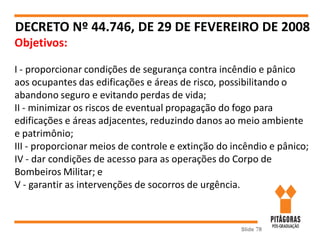 Slide 78
DECRETO Nº 44.746, DE 29 DE FEVEREIRO DE 2008
Objetivos:
I - proporcionar condições de segurança contra incêndio e pânico
aos ocupantes das edificações e áreas de risco, possibilitando o
abandono seguro e evitando perdas de vida;
II - minimizar os riscos de eventual propagação do fogo para
edificações e áreas adjacentes, reduzindo danos ao meio ambiente
e patrimônio;
III - proporcionar meios de controle e extinção do incêndio e pânico;
IV - dar condições de acesso para as operações do Corpo de
Bombeiros Militar; e
V - garantir as intervenções de socorros de urgência.
 