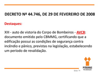 Slide 79
DECRETO Nº 44.746, DE 29 DE FEVEREIRO DE 2008
Destaques:
XIII - auto de vistoria do Corpo de Bombeiros - AVCB:
documento emitido pelo CBMMG, certificando que a
edificação possui as condições de segurança contra
incêndio e pânico, previstas na legislação, estabelecendo
um período de revalidação.
 