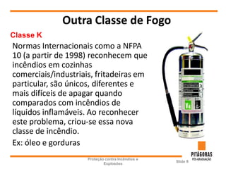 Outra Classe de Fogo
Proteção contra Incêndios e
Explosões
Slide 8
Classe K
Normas Internacionais como a NFPA
10 (a partir de 1998) reconhecem que
incêndios em cozinhas
comerciais/industriais, fritadeiras em
particular, são únicos, diferentes e
mais difíceis de apagar quando
comparados com incêndios de
líquidos inflamáveis. Ao reconhecer
este problema, criou-se essa nova
classe de incêndio.
Ex: óleo e gorduras
 