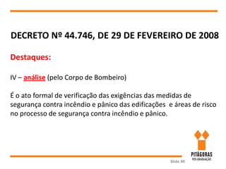 Slide 80
DECRETO Nº 44.746, DE 29 DE FEVEREIRO DE 2008
Destaques:
IV – análise (pelo Corpo de Bombeiro)
É o ato formal de verificação das exigências das medidas de
segurança contra incêndio e pânico das edificações e áreas de risco
no processo de segurança contra incêndio e pânico.
 