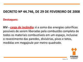 Slide 81
DECRETO Nº 44.746, DE 29 DE FEVEREIRO DE 2008
Destaques:
XIV - carga de incêndio: é a soma das energias caloríficas
possíveis de serem liberadas pela combustão completa de
todos os materiais combustíveis em um espaço, inclusive
o revestimento das paredes, divisórias, pisos e tetos,
medidas em megajoule por metro quadrado.
 