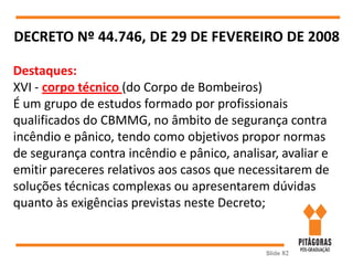 Slide 82
DECRETO Nº 44.746, DE 29 DE FEVEREIRO DE 2008
Destaques:
XVI - corpo técnico (do Corpo de Bombeiros)
É um grupo de estudos formado por profissionais
qualificados do CBMMG, no âmbito de segurança contra
incêndio e pânico, tendo como objetivos propor normas
de segurança contra incêndio e pânico, analisar, avaliar e
emitir pareceres relativos aos casos que necessitarem de
soluções técnicas complexas ou apresentarem dúvidas
quanto às exigências previstas neste Decreto;
 