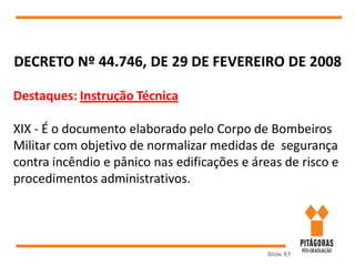 Slide 83
DECRETO Nº 44.746, DE 29 DE FEVEREIRO DE 2008
Destaques: Instrução Técnica
XIX - É o documento elaborado pelo Corpo de Bombeiros
Militar com objetivo de normalizar medidas de segurança
contra incêndio e pânico nas edificações e áreas de risco e
procedimentos administrativos.
 