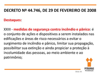 Slide 84
DECRETO Nº 44.746, DE 29 DE FEVEREIRO DE 2008
Destaques:
XXIII - medidas de segurança contra incêndio e pânico: é
o conjunto de ações e dispositivos a serem instalados nas
edificações e áreas de risco necessários a evitar o
surgimento de incêndio e pânico, limitar sua propagação,
possibilitar sua extinção e ainda propiciar a proteção à
incolumidade das pessoas, ao meio ambiente e ao
patrimônio;
 