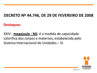 Slide 85
DECRETO Nº 44.746, DE 29 DE FEVEREIRO DE 2008
Destaques:
XXIV - megajoule - MJ: é a medida de capacidade
calorífica dos corpos e materiais, estabelecida pelo
Sistema Internacional de Unidades – SI.
 