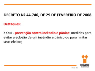Slide 86
DECRETO Nº 44.746, DE 29 DE FEVEREIRO DE 2008
Destaques:
XXXIII - prevenção contra incêndio e pânico: medidas para
evitar a eclosão de um incêndio e pânico ou para limitar
seus efeitos;
 