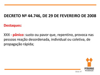 Slide 87
DECRETO Nº 44.746, DE 29 DE FEVEREIRO DE 2008
Destaques:
XXX - pânico: susto ou pavor que, repentino, provoca nas
pessoas reação desordenada, individual ou coletiva, de
propagação rápida;
 