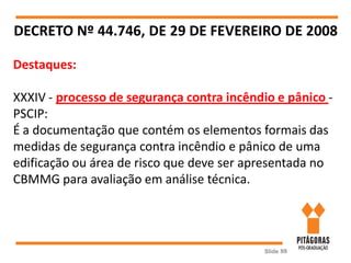 Slide 88
DECRETO Nº 44.746, DE 29 DE FEVEREIRO DE 2008
Destaques:
XXXIV - processo de segurança contra incêndio e pânico -
PSCIP:
É a documentação que contém os elementos formais das
medidas de segurança contra incêndio e pânico de uma
edificação ou área de risco que deve ser apresentada no
CBMMG para avaliação em análise técnica.
 