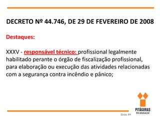 Slide 89
DECRETO Nº 44.746, DE 29 DE FEVEREIRO DE 2008
Destaques:
XXXV - responsável técnico: profissional legalmente
habilitado perante o órgão de fiscalização profissional,
para elaboração ou execução das atividades relacionadas
com a segurança contra incêndio e pânico;
 
