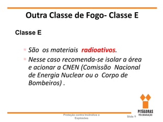 Outra Classe de Fogo- Classe E
Proteção contra Incêndios e
Explosões
Slide 9
Classe E
 São os materiais radioativos.
 Nesse caso recomenda-se isolar a área
e acionar a CNEN (Comissão Nacional
de Energia Nuclear ou o Corpo de
Bombeiros) .
 