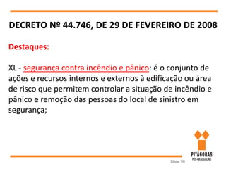 Slide 90
DECRETO Nº 44.746, DE 29 DE FEVEREIRO DE 2008
Destaques:
XL - segurança contra incêndio e pânico: é o conjunto de
ações e recursos internos e externos à edificação ou área
de risco que permitem controlar a situação de incêndio e
pânico e remoção das pessoas do local de sinistro em
segurança;
 