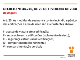 Slide 93
DECRETO Nº 44.746, DE 29 DE FEVEREIRO DE 2008
Destaques:
Art. 25. As medidas de segurança contra incêndio e pânico
das edificações e área de risco são as constantes abaixo:
I - acesso de viatura até a edificação;
II - separação entre edificações (isolamento de risco);
III - segurança estrutural nas edificações;
IV - compartimentação horizontal;
V - compartimentação vertical;
 
