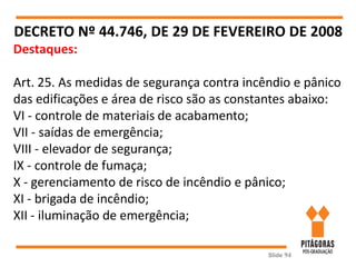 Slide 94
DECRETO Nº 44.746, DE 29 DE FEVEREIRO DE 2008
Destaques:
Art. 25. As medidas de segurança contra incêndio e pânico
das edificações e área de risco são as constantes abaixo:
VI - controle de materiais de acabamento;
VII - saídas de emergência;
VIII - elevador de segurança;
IX - controle de fumaça;
X - gerenciamento de risco de incêndio e pânico;
XI - brigada de incêndio;
XII - iluminação de emergência;
 