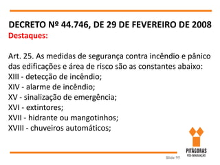 Slide 95
DECRETO Nº 44.746, DE 29 DE FEVEREIRO DE 2008
Destaques:
Art. 25. As medidas de segurança contra incêndio e pânico
das edificações e área de risco são as constantes abaixo:
XIII - detecção de incêndio;
XIV - alarme de incêndio;
XV - sinalização de emergência;
XVI - extintores;
XVII - hidrante ou mangotinhos;
XVIII - chuveiros automáticos;
 