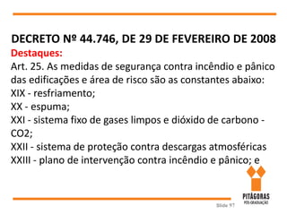 Slide 97
DECRETO Nº 44.746, DE 29 DE FEVEREIRO DE 2008
Destaques:
Art. 25. As medidas de segurança contra incêndio e pânico
das edificações e área de risco são as constantes abaixo:
XIX - resfriamento;
XX - espuma;
XXI - sistema fixo de gases limpos e dióxido de carbono -
CO2;
XXII - sistema de proteção contra descargas atmosféricas
XXIII - plano de intervenção contra incêndio e pânico; e
 
