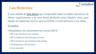 Luta Biotécnica:
É uma medida de luta direta que compreende todos os modos suscetíveis de
alterar negativamente e de uma forma profunda certas funções vitais, quer
ligadas ao organismo nocivo, quer ao habitat, e assim provocar a sua morte.
Exemplos:
• Reguladores de crescimento dos insetos (RCI)
• RCI que interferem na cutícula;
• RCI miméticos das hormonas juvenis;
• RCI miméticos das hormonas das mudas;
• Semiquímicos (feromonas);
• Luta autocida.
 