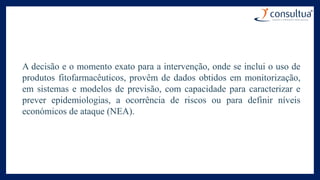 A decisão e o momento exato para a intervenção, onde se inclui o uso de
produtos fitofarmacêuticos, provêm de dados obtidos em monitorização,
em sistemas e modelos de previsão, com capacidade para caracterizar e
prever epidemiologias, a ocorrência de riscos ou para definir níveis
económicos de ataque (NEA).
 