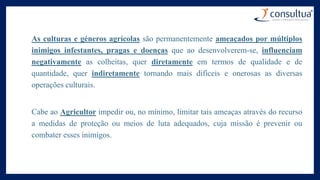 As culturas e géneros agrícolas são permanentemente ameaçados por múltiplos
inimigos infestantes, pragas e doenças que ao desenvolverem-se, influenciam
negativamente as colheitas, quer diretamente em termos de qualidade e de
quantidade, quer indiretamente tornando mais difíceis e onerosas as diversas
operações culturais.
Cabe ao Agricultor impedir ou, no mínimo, limitar tais ameaças através do recurso
a medidas de proteção ou meios de luta adequados, cuja missão é prevenir ou
combater esses inimigos.
 