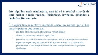 Isto significa mais rendimento, mas tal só é possível através de
uma melhor e mais racional fertilização, irrigação, amanhos e
cuidados fitossanitários.
É a agricultura sustentável entendida como um sistema que utiliza
meios e práticas que permitam:
• produzir alimentos com eficiência e rentabilidade;
• viabilizar economicamente a agricultura;
• preservar os recursos naturais, a paisagem rural e o ambiente no seu todo;
• capacitar as populações para, de uma forma sustentável e continuada,
preservarem o seu próprio bem-estar, sem comprometer o das gerações
vindouras.
 