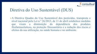 Diretiva do Uso Sustentável (DUS)
• A Diretiva Quadro do Uso Sustentável dos pesticidas, transposta a
nível nacional pela Lei n.º 26/2013, de 11 de abril estabelece medidas
que visam a diminuição da dependência dos produtos
fitofarmacêuticos, na proteção fitossanitária e a redução dos riscos e
efeitos da sua utilização, na saúde humana e no ambiente.
 