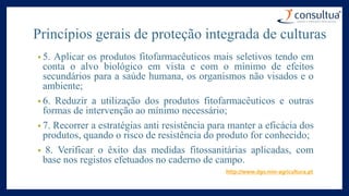 • 5. Aplicar os produtos fitofarmacêuticos mais seletivos tendo em
conta o alvo biológico em vista e com o mínimo de efeitos
secundários para a saúde humana, os organismos não visados e o
ambiente;
• 6. Reduzir a utilização dos produtos fitofarmacêuticos e outras
formas de intervenção ao mínimo necessário;
• 7. Recorrer a estratégias anti resistência para manter a eficácia dos
produtos, quando o risco de resistência do produto for conhecido;
• 8. Verificar o êxito das medidas fitossanitárias aplicadas, com
base nos registos efetuados no caderno de campo.
http://www.dgv.min-agricultura.pt
Princípios gerais de proteção integrada de culturas
 