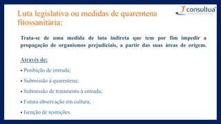 Luta legislativa ou medidas de quarentena
fitossanitária:
Trata-se de uma medida de luta indireta que tem por fim impedir a
propagação de organismos prejudiciais, a partir das suas áreas de origem.
Através de:
• Proibição de entrada;
• Submissão à quarentena;
• Submissão de tratamento à entrada;
• Futura observação em cultura;
• Isenção de restrições.
 