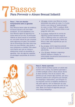 11
ManualparaPais
Passo 1. Fale com eles/elas
tranquilamente sobre as agressões
sexuais
Seus filhos/as devem saber da existência
de abusos sexuais e de como estes
acontecem. Se você estabeleceu com
seus filhos/as regras de segurança em
outras áreas de sua vida, as precauções
relativas ao abuso sexual se converterão
em uma parte natural de suas conversas
sobre segurança em geral. Se acreditam
não ter ferramentas para falar sobre esse
tema com seus filhos/as, peça ajuda a
seus professores ou pediatra. Eles sabem
como fazê-lo sem que as crianças e
adolescentes sintam-se assustadas ou
agredidas. Aqui vão algumas sugestões
de abordagens apropriadas de acordo à
idade:
1
Passo 2. Atenta supervisão
O abuso infantil acontece quando um adulto está
sozinho com a criança. Sua atenta supervisão é
a melhor proteção contra o abuso sexual. Nunca
as deixe sozinhas e fora de seu alcance. Não
permita que vão comprar algo sozinhos, que vão a
banheiros públicos sem companhia (por exemplo
em shoppings e restaurantes), que brinquem na
rua enquanto você faz os trabalhos domésticos e
não pode vigiá-los; nem se distanciem da casa;
cuidar para que qualquer pessoa não entre na sua
casa. Basta uma fração de segundos para que
uma criança desapareça.
2
•	 18 meses: ensine a seu filho/a os nomes
apropriados das partes do corpo; 3 a 5 anos:
ensine a sua criança as “partes privadas”
do corpo e a dizer “NÃO” a qualquer oferta
sexual. Dê a eles/as respostas diretas a suas
perguntas sobre sexo.
•	 5 a 8 anos: explique-lhe as normas de
segurança quando estiverem longe de
casa e a diferença entre um carinho bom
e um carinho não apropriado. Alente seu
filho/a a falar sobre experiências que o/a
amedrontaram;
•	 8 a 12 anos: ensine segurança pessoal;
explique as regras de conduta sexual aceitas
pela família;
•	 13 a 18 anos: destaque a segurança
pessoal; explique a violação, as
enfermidades sexualmente transmissíveis e a
gravidez indesejada.
Para Prevenir o Abuso Sexual Infantil
Passos
7
 