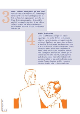 12
ManualparaPais
3
4
Passo 3. Conheça bem a pessoa que deles cuida
Peça que outro adulto responsável e confiável fique
atento quando você mesmo/a não possa fazê-lo.
Tente conhecer bem a pessoa com quem fica seu
filho/a. Se tem poucas opções e deve deixá-lo
sozinho/a com alguém que não é de sua máxima
confiança, procure que sejam observados por
outras pessoas, tais como vizinhos, ou familiares,
durante o dia.
Passo 4. Autocuidado
Ensine seus filhos/as a zelar por sua própria
segurança, a não aceitar dinheiro ou favores de
estranhos e a nunca passear com alguém que não
conhecem. Diga-lhes o que podem fazer se alguém
se aproxima. Se uma pessoa fica olhando para eles/
as ou os toca de uma forma que não gostam, devem
contar para você o quanto antes. Diga-lhes que
podem confiar em você, pois sempre vai acreditar
neles e protegê-los. Explique-lhes também que no
caso de você não estar presente, que busquem a
ajuda de uma pessoa mais velha imediatamente
quando um adulto os faça sentir incômodos ou os
assustar. Nessas situações, também é oportuno
chamar a atenção, gritar e criar um escândalo.
 
