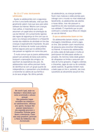 18
ManualparaPais
De 13 a 17 anos: tecnicamente
sofisticados
Ajudar os adolescentes com a segurança
on line é uma tarefa delicada, visto que eles
geralmente sabem mais que seus pais sobre
software da Internet. Mesmo com crianças
mais velhas, é importante que os pais
assumam um papel ativo na orientação do
uso da Internet. Um cumprimento rigoroso
das regras de segurança on line com que os
pais e as crianças concordaram e a freqüente
revisão dos relatórios de atividade on line das
crianças é especialmente importante. Os pais
devem se lembrar de manter suas próprias
senhas seguras para que os adolescentes
não possam se registrar em nome dos pais.
É muito comum que os jovens adolescentes
passem por períodos de baixa auto-estima,
busquem a aprovação dos amigos e se
oponham às expectativas dos pais. Os
adolescentes mais velhos precisam tanto
de identificar-se com um grupo quanto de
independência, e apresentam uma tendência
a reconciliar os valores de sua família e
os de seus amigos. No último período
da adolescência, as crianças também
ficam mais maduras e estão prontas para
interagir com o mundo no nível intelectual.
Geralmente, os adolescentes são abertos
a novas idéias, mas não possuem a
experiência de vida necessária para julgar
sua validade. É importante que os pais
continuem a orientar seus filhos em relação
ao uso da Internet.
O que os adolescentes fazem on line
Os adolescentes baixam música, usam
mensagens instantâneas, email e jogos
on line. Eles também usam mecanismos
de pesquisa para encontrar informações
na Internet. A maioria dos adolescentes
já visitou salas de bate-papo e muitos já
participaram de bate-papos adultos ou
privados. Os meninos nesta idade gostam
de ultrapassar os limites e procuram por
sites de humor grosseiro, imagens violentas
e chocantes, jogos de azar ou de conteúdo
adulto explícito. As garotas tendem mais
a bater papo on line e, portanto, são mais
suscetíveis ao aliciamento sexual on line. 
Se você é pai, mãe ou
familiar e descobriu que
está ocorrendo o abuso
sexual:
Em primeiro lugar
acredite na criança e
no adolescente, ofereça
seu apoio, busque lhe
passar segurança e
em seguida procure o
Conselho Tutelar para
fazer a denúncia. Caso
não seja possível, procure
a Vara da Infância e da
Juventude.
 
