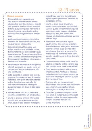 19
ManualparaPais
Dicas de segurança
•	Crie uma lista com regras da casa
para o uso da Internet com seus filhos
adolescentes. Você deve incluir os tipos de
sites que estão fora dos limites, o número
de horas que podem passar na Internet e
orientações sobre comunicação on line,
incluindo comunicação em salas de bate-
papo.
•	Mantenha os computadores conectados
à Internet em áreas comuns da casa, não
nos quartos dos adolescentes.
•	Converse com seus filhos sobre seus
amigos virtuais e suas atividades on line,
da mesma forma que conversa sobre suas
outras atividades. Converse com seus filhos
sobre a sua lista de contatos em programas
de mensagens instantâneas e instrua-os a
não falar com estranhos.
•	Pesquise sobre ferramentas de filtragem da
Internet, que devem ser usadas como um
complemento à supervisão paterna, não
uma substituição.
•	Saiba quais são as salas de bate-papo ou
grupos de discussão que seus filhos estão
visitando e com quem estão conversando
on line. Incentive-os a usar salas de
bate-papo monitoradas e insista para
que permaneçam em áreas de bate-papo
públicas.
•	Insista para que nunca concordem em
encontrar pessoalmente um amigo virtual.
•	Ensine-os a nunca fornecer informações
pessoais sem a sua permissão ao usar
email, salas de bate-papo ou mensagens
instantâneas, preencher formulários de
registro e perfis pessoais ou participar de
competições on line.
•	Ensine-os a não baixar programas,
música ou arquivos sem a sua permissão.
Explique que se compartilharem arquivos
ou copiarem texto, imagens e trabalhos
artísticos da Web, eles podem estar
violando leis de direitos autorais e que isso
pode ser ilegal.
•	Incentive-os a lhe contar se algo ou
alguém on line fizer com que se sintam
desconfortáveis ou ameaçados. Mantenha
a calma e lembre-os de que não estão
fazendo nada de errado se quiserem lhe
mostrar algo. (É importante deixar claro
que eles não irão perder o direito de usar o
computador.) 
•	Converse com seus filhos sobre conteúdo
adulto e pornografia on line e oriente-os a
sites positivos sobre saúde e sexualidade.
•	Esteja atento aos sites da Web que seus
filhos freqüentam. Verifique se não estão
visitando sites com conteúdo ofensivo ou
publicando informações pessoais ou fotos
de si mesmos on line.
•	Ensine-os a ter um comportamento
responsável e ético on line. Eles não devem
usar a Internet para espalhar fofocas,
intimidações ou ameaças aos outros.
•	Deixe claro que devem sempre consultar
você antes de realizar qualquer transação
financeira on line, inclusive encomendar,
comprar ou vender itens on line.
(Fonte: Microsoft)
13-17 anos
 