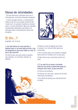 23
ManualparaPais
Dicas de Atividades
Os pais descrevem situações para que a
criança/jovem reconheça situações perigosas.
A cada situação descrita, a criança/jovem
explica qual seria sua reação diante do fato
e após ouvir as supostas reações da criança/
jovem, os pais apresentam algumas respostas
consideradas adequadas que podem ser
utilizadas pelas crianças/jovens diante das
situações. 	
E Se...?
Sugestão: até 12 anos
1. Se você estiver em casa sozinho, o
telefone tocar e, do outro lado da linha, uma
voz perguntar se seus pais estão em casa. O
que é que você diz?
a) Informa que seus pais estão ocupados,
não podendo, no momento, atender ao
telefone.
b) Pede ao autor da ligação que deixe
o recado e um número onde possa ser
encontrado.
c) Se o recado exige uma resposta imediata,
tenta entrar em contato com os seus pais.
d) Não informa que você está sozinho em
casa.
2. E se você vê um jovem circulando
perto de sua escola e oferecendo balas às
crianças mais novas. O que você faz?
a) Informa ao professor.
b) Informa aos seus pais, apesar de já haver
informado ao professor.
c) Se afasta da pessoa que está oferecendo
as balas.
 