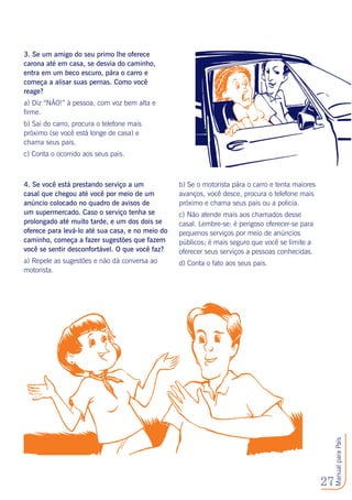 27
ManualparaPais
3. Se um amigo do seu primo lhe oferece
carona até em casa, se desvia do caminho,
entra em um beco escuro, pára o carro e
começa a alisar suas pernas. Como você
reage?
a) Diz “NÃO!” à pessoa, com voz bem alta e
firme.
b) Sai do carro, procura o telefone mais
próximo (se você está longe de casa) e
chama seus pais.
c) Conta o ocorrido aos seus pais.
4. Se você está prestando serviço a um
casal que chegou até você por meio de um
anúncio colocado no quadro de avisos de
um supermercado. Caso o serviço tenha se
prolongado até muito tarde, e um dos dois se
oferece para levá-lo até sua casa, e no meio do
caminho, começa a fazer sugestões que fazem
você se sentir desconfortável. O que você faz?
a) Repele as sugestões e não dá conversa ao
motorista.
b) Se o motorista pára o carro e tenta maiores
avanços, você desce, procura o telefone mais
próximo e chama seus pais ou a policia.
c) Não atende mais aos chamados desse
casal. Lembre-se: é perigoso oferecer-se para
pequenos serviços por meio de anúncios
públicos; é mais seguro que você se limite a
oferecer seus serviços a pessoas conhecidas.
d) Conta o fato aos seus pais.
 