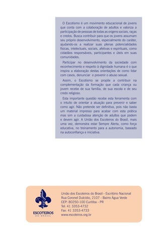 União dos Escoteiros do Brasil - Escritório Nacional
Rua Coronel Dulcídio, 2107 - Bairro Água Verde
CEP: 80250-100 Curitiba - PR
Tel: 41 3353-4732
Fax: 41 3353-4733
www.escoteiros.org.br
O Escotismo é um movimento educacional de jovens
que conta com a colaboração de adultos e valoriza a
participação de pessoas de todas as origens sociais, raças
e credos. Busca contribuir para que os jovens assumam
seu próprio desenvolvimento, especialmente do caráter,
ajudando-os a realizar suas plenas potencialidades
físicas, intelectuais, sociais, afetivas e espirituais, como
cidadãos responsáveis, participantes e úteis em suas
comunidades.
Participar no desenvolvimento da sociedade com
reconhecimento e respeito à dignidade humana é o que
inspira a elaboração destas orientações de como lidar
com casos, denunciar e prevenir o abuso sexual.
Assim, o Escotismo se propõe a contribuir na
complementação da formação que cada criança ou
jovem recebe de sua família, de sua escola e de seu
credo religioso.
Esta importante questão recebe esta ferramenta com
o intuito de orientar a atuação para prevenir e saber
como agir. Não pretende ser definitiva, pois não basta
um material impresso para acabar com esta prática
mas sim a cuidadosa atenção de adultos que podem
e devem agir. A União dos Escoteiros do Brasil, mais
uma vez, demonstra estar Sempre Alerta, como força
educativa, no treinamento para a autonomia, baseado
na autoconfiança e iniciativa.
 