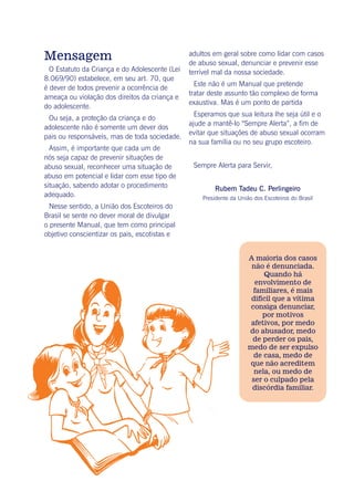 Mensagem
O Estatuto da Criança e do Adolescente (Lei
8.069/90) estabelece, em seu art. 70, que
é dever de todos prevenir a ocorrência de
ameaça ou violação dos direitos da criança e
do adolescente.
Ou seja, a proteção da criança e do
adolescente não é somente um dever dos
pais ou responsáveis, mas de toda sociedade.
Assim, é importante que cada um de
nós seja capaz de prevenir situações de
abuso sexual, reconhecer uma situação de
abuso em potencial e lidar com esse tipo de
situação, sabendo adotar o procedimento
adequado.
Nesse sentido, a União dos Escoteiros do
Brasil se sente no dever moral de divulgar
o presente Manual, que tem como principal
objetivo conscientizar os pais, escotistas e
adultos em geral sobre como lidar com casos
de abuso sexual, denunciar e prevenir esse
terrível mal da nossa sociedade.
Este não é um Manual que pretende
tratar deste assunto tão complexo de forma
exaustiva. Mas é um ponto de partida
Esperamos que sua leitura lhe seja útil e o
ajude a mantê-lo “Sempre Alerta”, a fim de
evitar que situações de abuso sexual ocorram
na sua família ou no seu grupo escoteiro.
Sempre Alerta para Servir,
Rubem Tadeu C. Perlingeiro
Presidente da União dos Escoteiros do Brasil
A maioria dos casos
não é denunciada.
Quando há
envolvimento de
familiares, é mais
difícil que a vítima
consiga denunciar,
por motivos
afetivos, por medo
do abusador, medo
de perder os pais,
medo de ser expulso
de casa, medo de
que não acreditem
nela, ou medo de
ser o culpado pela
discórdia familiar.
 