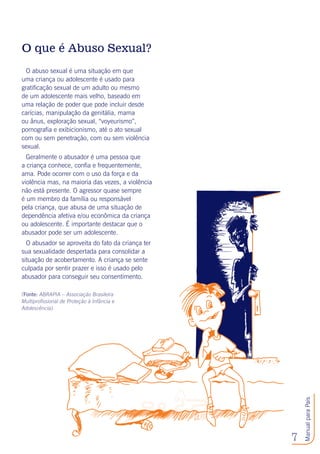 7
ManualparaPais
O que é Abuso Sexual?
O abuso sexual é uma situação em que
uma criança ou adolescente é usado para
gratificação sexual de um adulto ou mesmo
de um adolescente mais velho, baseado em
uma relação de poder que pode incluir desde
carícias, manipulação da genitália, mama
ou ânus, exploração sexual, “voyeurismo”,
pornografia e exibicionismo, até o ato sexual
com ou sem penetração, com ou sem violência
sexual.
Geralmente o abusador é uma pessoa que
a criança conhece, confia e frequentemente,
ama. Pode ocorrer com o uso da força e da
violência mas, na maioria das vezes, a violência
não está presente. O agressor quase sempre
é um membro da família ou responsável
pela criança, que abusa de uma situação de
dependência afetiva e/ou econômica da criança
ou adolescente. É importante destacar que o
abusador pode ser um adolescente.
O abusador se aproveita do fato da criança ter
sua sexualidade despertada para consolidar a
situação de acobertamento. A criança se sente
culpada por sentir prazer e isso é usado pelo
abusador para conseguir seu consentimento.
(Fonte: ABRAPIA – Associação Brasileira
Multiprofissional de Proteção à Infância e
Adolescência).
 
