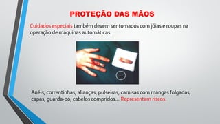 PROTEÇÃO DAS MÃOS
Cuidados especiais também devem ser tomados com jóias e roupas na
operação de máquinas automáticas.
Anéis, correntinhas, alianças, pulseiras, camisas com mangas folgadas,
capas, guarda-pó, cabelos compridos... Representam riscos.
 