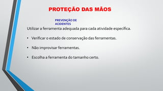 Utilizar a ferramenta adequada para cada atividade especíﬁca.
• Veriﬁcar o estado de conservação das ferramentas.
• Não improvisar ferramentas.
• Escolha a ferramenta do tamanho certo.
PREVENÇÃO DE
ACIDENTES
PROTEÇÃO DAS MÃOS
 