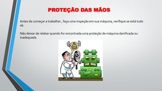 Antes de começar a trabalhar , faça uma inspeção em sua máquina, veriﬁque se está tudo
ok.
Não deixar de relatar quando for encontrada uma proteção de máquina daniﬁcada ou
inadequada.
PROTEÇÃO DAS MÃOS
 