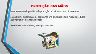 Nunca remova dispositivos de proteção de máquinas e equipamentos.
Não elimine dispositivos de segurança pré-planejados para máquinas (duplo
acionamento, intertravamento).
Mantenha as suas mãos, onde possa vê-las.
PROTEÇÃO DAS MÃOS
 