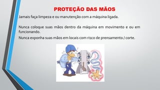 Jamais faça limpeza e ou manutenção com a máquina ligada.
Nunca coloque suas mãos dentro da máquina em movimento e ou em
funcionando.
Nunca exponha suas mãos em locais com risco de prensamento / corte.
PROTEÇÃO DAS MÃOS
 