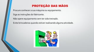 PROTEÇÃO DAS MÃOS
Procure conhecer a sua máquina ou equipamento.
Siga as instruções do fabricante.
Não opere equipamento sem ter sido treinado.
Evite brincadeiras quando estiver realizando alguma atividade.
 