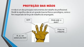 PROTEÇÃO DAS MÃOS
A mão é um dos principais instrumentos de trabalho do proﬁssional.
Perdê-la signiﬁca não só um grande trauma físico e psicológico, como o
ﬁm inesperado da força de trabalho do empregado.
Onde está o
dedo?
Xii!!!!
Ai, ai, vai
sobrar pra mim!
Ficou na
máquina
 