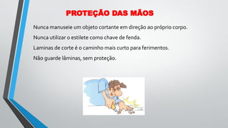 Nunca manuseie um objeto cortante em direção ao próprio corpo.
Nunca utilizar o estilete como chave de fenda.
Laminas de corte é o caminho mais curto para ferimentos.
Não guarde lâminas, sem proteção.
PROTEÇÃO DAS MÃOS
 