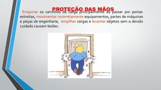 PROTEÇÃO DAS MÃOS
Empurrar os carrinhos de carga principalmente ao passar por portas
estreitas, movimentar incorretamente equipamentos, partes de máquinas
e peças de engenharia, empilhar cargas e levantar objetos sem o devido
cuidado causam lesões.
 
