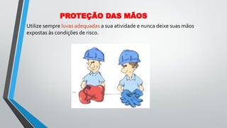 Utilize sempre luvas adequadas a sua atividade e nunca deixe suas mãos
expostas às condições de risco.
PROTEÇÃO DAS MÃOS
 